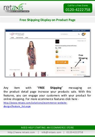 Call for a Free Demo
0120-4222758
Free Shipping Display on Product Page
http://www.retaxis.com | info@retaxis.com | 0120-4222758
NEED HELP STARTING AN ECOMMERCE STORE
Any item with “FREE Shipping” messaging on
the product detail page increase your products sale. With this
features, you can engage your customers with your product for
online shopping. For more ecommerce features click here -
http://www.retaxis.com/solutions/ecommerce-website-
design/feature_list.aspx
Free
Shipping
 