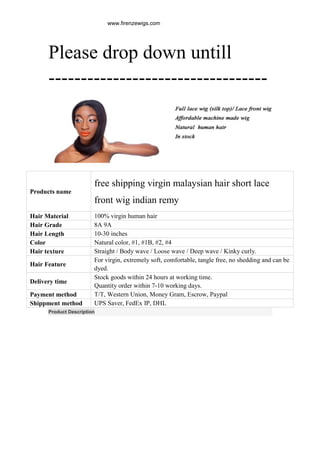 Please drop down untill
----------------------------------
Product Description
Products name
free shipping virgin malaysian hair short lace
front wig indian remy
Hair Material 100% virgin human hair
Hair Grade 8A 9A
Hair Length 10-30 inches
Color Natural color, #1, #1B, #2, #4
Hair texture Straight / Body wave / Loose wave / Deep wave / Kinky curly.
Hair Feature
For virgin, extremely soft, comfortable, tangle free, no shedding and can be
dyed.
Delivery time
Stock goods within 24 hours at working time.
Quantity order within 7-10 working days.
Payment method T/T, Western Union, Money Gram, Escrow, Paypal
Shippment method UPS Saver, FedEx IP, DHL
www.firenzewigs.com
 