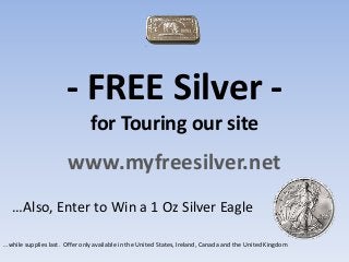 - FREE Silver -
for Touring our site
www.myfreesilver.net
…Also, Enter to Win a 1 Oz Silver Eagle
…while supplies last. Offer only available in the United States, Ireland, Canada and the United Kingdom
 