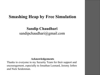 Smashing Heap by Free Simulation

              Sandip Chaudhari
          sandipchaudhari@gmail.com




                    Acknowledgements
Thanks to everyone in my Security Team for their support and
encouragement, especially to Jonathan Leonard, Jeremy Jethro
and Nick Seidenman.
                                                               19-21 October 2006
 