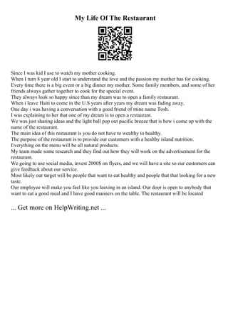 My Life Of The Restaurant
Since I was kid I use to watch my mother cooking.
When I turn 8 year old I start to understand the love and the passion my mother has for cooking.
Every time there is a big event or a big dinner my mother. Some family members, and some of her
friends always gather together to cook for the special event.
They always look so happy since than my dream was to open a family restaurant.
When i leave Haiti to come in the U.S years after years my dream was fading away.
One day i was having a conversation with a good friend of mine name Tosh.
I was explaining to her that one of my dream is to open a restaurant.
We was just sharing ideas and the light ball pop out pacific breeze that is how i come up with the
name of the restaurant.
The main idea of this restaurant is you do not have to wealthy to healthy.
The purpose of the restaurant is to provide our customers with a healthy island nutrition.
Everything on the menu will be all natural products.
My team made some research and they find out how they will work on the advertisement for the
restaurant.
We going to use social media, invest 2000$ on flyers, and we will have a site so our customers can
give feedback about our service.
Most likely our target will be people that want to eat healthy and people that that looking for a new
taste.
Our employee will make you feel like you leaving in an island. Our door is open to anybody that
want to eat a good meal and I have good manners on the table. The restaurant will be located
... Get more on HelpWriting.net ...
 
