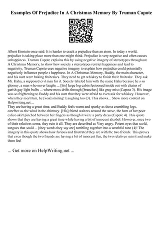 Examples Of Prejudice In A Christmas Memory By Truman Capote
Albert Einstein once said: It is harder to crack a prejudice than an atom. In today s world,
prejudice is taking place more than one might think. Prejudice is very negative and often causes
unhappiness. Truman Capote explains this by using negative imagery of stereotypes throughout
A Christmas Memory, to show how society s stereotypes restrict happiness and lead to
negativity. Truman Capote uses negative imagery to explain how prejudice could potentially
negatively influence people s happiness. In A Christmas Memory, Buddy, the main character,
and his aunt were baking fruitcakes. They need to get whiskey to finish their fruitcake. They ask
Mr. Haha, a supposed evil man for it. Society labeled him with the name Haha because he s so
gloomy, a man who never laughs ... [his] large log cabin festooned inside out with chains of
garish gay light bulbs ... where moss drifts through [branches] like gray mist (Capote 3). His image
was so frightening to Buddy and his aunt that they were afraid to even ask for whiskey. However,
when they meet him, he [was] smiling! Laughing too (3). This shows... Show more content on
Helpwriting.net ...
They are having a great time, and Buddy feels warm and sparky as those crumbling logs,
carefree as the wind in the chimney. [His] friend waltzes around the stove, the hem of her poor
calico skirt pinched between her fingers as though it were a party dress (Capote 4). This quote
shows that they are having a great time while having a bit of innocent alcohol. However, once two
of their relatives come, they ruin it all. They are described as Very angry. Potent eyes that scold,
tongues that scald ... [they words they say are] tumbling together into a wrathful tune (4)! The
imagery in this quote shows how furious and frustrated they are with the two friends. This proves
that even though the two friends are having a bit of innocent fun, the two relatives ruin it and make
them feel
... Get more on HelpWriting.net ...
 