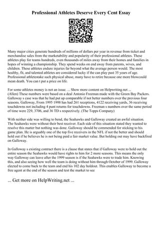Professional Athletes Deserve Every Cent Essay
Many major cities generate hundreds of millions of dollars per year in revenue from ticket and
merchandise sales from the marketability and popularity of their professional athletes. These
athletes play for teams hundreds, even thousands of miles away from their homes and families in
hopes of winning a championship. They spend weeks on end away from parents, wives, and
children. These athletes endure injuries far beyond what the average person would. The most
healthy, fit, and talented athletes are considered lucky if the can play past 35 years of age.
Professional athletestake such physical abuse, many have to retire because one more blowcould
mean death. You can t put a price on life.
For some athletes money is not an issue. ... Show more content on Helpwriting.net ...
(Allen) These numbers were based on a deal Antonio Freeman made with the Green Bay Packers.
Galloway s case was that he had put up comparable if not better numbers over the previous four
seasons. Galloway, From 1995 1998 has had 261 receptions, 4122 receiving yards, 36 receiving
touchdowns not including 4 punt returns for touchdowns. Freeman s numbers over the same period
of time were 229, 3706, and 36 TD s respectively. (The Topps Company)
With neither side was willing to bend, the Seahawks and Galloway created an awful situation.
The Seahawks were without their best receiver. Each side of this situation stated they wanted to
resolve this matter but nothing was done. Galloway should be commended for sticking to his
game plan. He is arguably one of the top five receivers in the NFL if not the better and should
hold out if he believes he is not being paid a fair market value. But holding out may have backfired
on Galloway.
In Galloway s existing contract there is a clause that states that if Galloway were to hold out the
entire season the Seahawks would have rights to him for 2 more seasons. This means the only
way Galloway can leave after the 1999 season is if the Seahawks were to trade him. Knowing
this, and also seeing how well the team is doing without him through October of 1999. Galloway
elected to come back to the team and end his 102 day holdout. This enables Galloway to become a
free agent at the end of the season and test the market to see
... Get more on HelpWriting.net ...
 