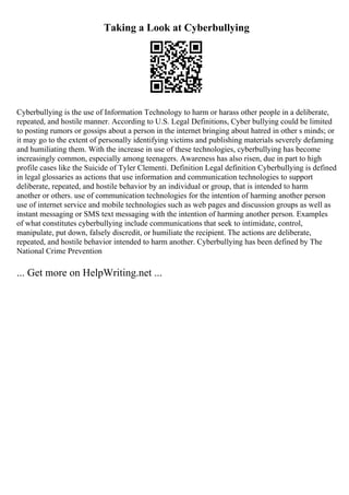 Taking a Look at Cyberbullying
Cyberbullying is the use of Information Technology to harm or harass other people in a deliberate,
repeated, and hostile manner. According to U.S. Legal Definitions, Cyber bullying could be limited
to posting rumors or gossips about a person in the internet bringing about hatred in other s minds; or
it may go to the extent of personally identifying victims and publishing materials severely defaming
and humiliating them. With the increase in use of these technologies, cyberbullying has become
increasingly common, especially among teenagers. Awareness has also risen, due in part to high
profile cases like the Suicide of Tyler Clementi. Definition Legal definition Cyberbullying is defined
in legal glossaries as actions that use information and communication technologies to support
deliberate, repeated, and hostile behavior by an individual or group, that is intended to harm
another or others. use of communication technologies for the intention of harming another person
use of internet service and mobile technologies such as web pages and discussion groups as well as
instant messaging or SMS text messaging with the intention of harming another person. Examples
of what constitutes cyberbullying include communications that seek to intimidate, control,
manipulate, put down, falsely discredit, or humiliate the recipient. The actions are deliberate,
repeated, and hostile behavior intended to harm another. Cyberbullying has been defined by The
National Crime Prevention
... Get more on HelpWriting.net ...
 