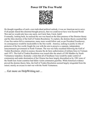 Power Of The Free World
He thought regardless of each s own individual political outlook, it was un American not to serve.
If all people shared this distorted thought process, then we could never have won Second World
War and we would only have one uncle, not Uncle Sam, Uncle Adolf.
Eventually, looking back, he realized the war was based on the false pretense of the Domino theory
and the false doctrine of the Gulf of Tonkin Resolution. To explain, the domino theory asserted that
if one free nation fell to communism, many more would follow and, as per President Eisenhower,
its consequences would be incalculable to the free world . America, seeking to justify its title of
protector of the free world, fought the war with the aim to preserve a separate, independent,
noncommunist government in North Vietnam. The war was fully escalated following the Gulf of
Tonkin Resolution, which in essence, became the de facto authorization of military force in Vietnam
until 1971. The Gulf of Tonkin Resolution was issued after the attack of USS Maddox by North
Vietnamese torpedoes. Kennedy s claim that all of Southeast Asia would be under control of
communists and under domination of the Chinese has been largely discredited as by 1981 none of
the South East Asian countries had fallen victim communist guerillas. While historical evidence
proved the domino theory false, the Gulf of Tonkin Resolution seemed largely misguided from the
outset; merely an excuse to start war with the North Vietnamese.
... Get more on HelpWriting.net ...
 