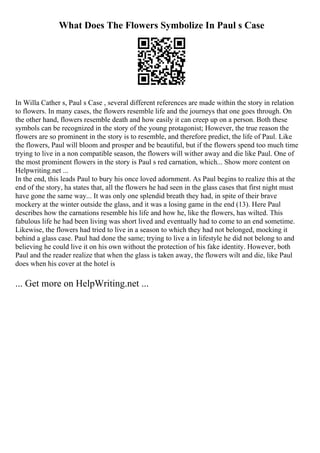 What Does The Flowers Symbolize In Paul s Case
In Willa Cather s, Paul s Case , several different references are made within the story in relation
to flowers. In many cases, the flowers resemble life and the journeys that one goes through. On
the other hand, flowers resemble death and how easily it can creep up on a person. Both these
symbols can be recognized in the story of the young protagonist; However, the true reason the
flowers are so prominent in the story is to resemble, and therefore predict, the life of Paul. Like
the flowers, Paul will bloom and prosper and be beautiful, but if the flowers spend too much time
trying to live in a non compatible season, the flowers will wither away and die like Paul. One of
the most prominent flowers in the story is Paul s red carnation, which... Show more content on
Helpwriting.net ...
In the end, this leads Paul to bury his once loved adornment. As Paul begins to realize this at the
end of the story, ha states that, all the flowers he had seen in the glass cases that first night must
have gone the same way... It was only one splendid breath they had, in spite of their brave
mockery at the winter outside the glass, and it was a losing game in the end (13). Here Paul
describes how the carnations resemble his life and how he, like the flowers, has wilted. This
fabulous life he had been living was short lived and eventually had to come to an end sometime.
Likewise, the flowers had tried to live in a season to which they had not belonged, mocking it
behind a glass case. Paul had done the same; trying to live a in lifestyle he did not belong to and
believing he could live it on his own without the protection of his fake identity. However, both
Paul and the reader realize that when the glass is taken away, the flowers wilt and die, like Paul
does when his cover at the hotel is
... Get more on HelpWriting.net ...
 