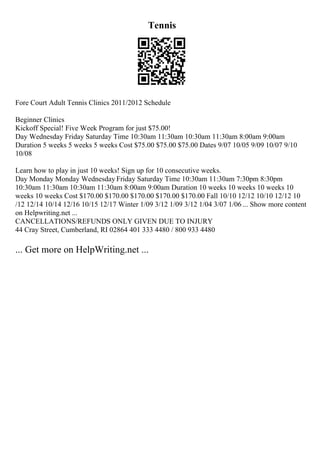 Tennis
Fore Court Adult Tennis Clinics 2011/2012 Schedule
Beginner Clinics
Kickoff Special! Five Week Program for just $75.00!
Day Wednesday Friday Saturday Time 10:30am 11:30am 10:30am 11:30am 8:00am 9:00am
Duration 5 weeks 5 weeks 5 weeks Cost $75.00 $75.00 $75.00 Dates 9/07 10/05 9/09 10/07 9/10
10/08
Learn how to play in just 10 weeks! Sign up for 10 consecutive weeks.
Day Monday Monday Wednesday Friday Saturday Time 10:30am 11:30am 7:30pm 8:30pm
10:30am 11:30am 10:30am 11:30am 8:00am 9:00am Duration 10 weeks 10 weeks 10 weeks 10
weeks 10 weeks Cost $170.00 $170.00 $170.00 $170.00 $170.00 Fall 10/10 12/12 10/10 12/12 10
/12 12/14 10/14 12/16 10/15 12/17 Winter 1/09 3/12 1/09 3/12 1/04 3/07 1/06 ... Show more content
on Helpwriting.net ...
CANCELLATIONS/REFUNDS ONLY GIVEN DUE TO INJURY
44 Cray Street, Cumberland, RI 02864 401 333 4480 / 800 933 4480
... Get more on HelpWriting.net ...
 