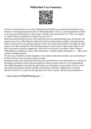Midazolam Case Summary
The most recent decision was on June 29th that basically that a guy named Glossip tried to sue a
hospital or something because the does of Midazolam didn t work. It s clear that petitioners failed
to set up a successful petition so there wasn t a petition. the case number is 14 7955, was argued
on April 29 and was decided two months later on June 29.
Some facts include that the person who started the case was going through some serious pain. the
argument was that a 500 milligram midazolam will not make someone unable to feel pain being
held at a district court. the majority opinion is that it does make them unable to feel pain, the chief
justices were there saying that. The dissenting opinion is that it doesn t make them unable to feel
pain with almost no justices supporting. Cases that were refered to were Baze v Rees, Winter v
Natural Resource Defense Council, and United States v Detroit timber and lumber co. ... Show more
content on Helpwriting.net ...
Not only was it made to cut pain reception, it was made to make the consumer pass out meaning if
he felt it all then it was not given to him correctly.
Something needs to be said is that the dissent also stated that the use of midazolam is a violation of
the eighth amendment which raises the question if this guy knows what he s even talking about.
The eighth amendment states that the government can not impose excessive bails, fines, or cruel
and unusual punishment which contradicts the purpose midazolam. Midazolam is to get the
patient out cold so it is easier for the operation to be done as quick, efficient, and as painless as
... Get more on HelpWriting.net ...
 