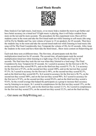 Loud Music Results
Data Analysis Can light music, loud music, or no music help a student the most to get farther and
have better accuracy on a timed test? If light music is playing, then it will help a student focus
more on the test and be more accurate. The procedures for this experiment were; Have all five
students come in the room and take the first timed math test while listening to soft music (the song
will be Fly by Maddie and Tae, turn volume of music to 15 on speaker), for 45 seconds. Then have
the students stay in the room and take the second timed math test while listening to loud music (the
song will be The Final Countdownby Joey Tempestat the volume of 28), for 45 seconds. After, keep
the students in the room and have them take the third timed... Show more content on Helpwriting.net
...
Each took three tests at different times. The first time, all participants took the first
multiplication timed test for 45 seconds. The second time, all participants took the second
multiplication timed test while listening to a light song ( Fly by Maddie and Tae) for 45
seconds. The final time they took the test was when they listened to a loud song ( The Final
Countdown by Joey Tempest) for 45 seconds. St.1 scored in accuracy for the first test is 86.7%,
on the second test they scored 90.5%, and on the third test they scored 91.7%. St. 2 in accuracy
for the first test is 97.4%, on the second test they scored 100%, and on the last test they scored
97.5%. St.3 scored in accuracy for the first test is 98%, on the second test they scored 82.5%,
and on the third test they scored 60.5%. St.4 scored in accuracy for the first test is 96.7%, on the
second test they scored 100%, and on the last test they scored 90%. St.5 scored in accuracy for
the first test is 97.8%, on the second test they scored 95.6%, and on the third test they scored a
93.6%. So the overall average that helped the participants as a group to increase their accuracy
was by listening to no music. St.1 scored in completeness for the first test they scored 15%, on the
second test they scored 12.4%, and on the third test they scored 13.1%. St.2 scored in completeness
for the first test they scored 25%, on the second test they scored 32.2%, and on the final test they
... Get more on HelpWriting.net ...
 