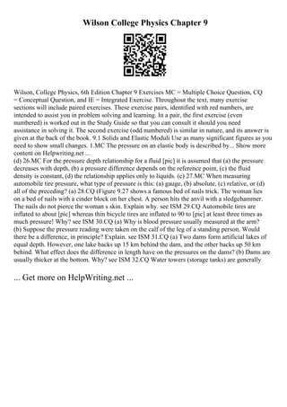 Wilson College Physics Chapter 9
Wilson, College Physics, 6th Edition Chapter 9 Exercises MC = Multiple Choice Question, CQ
= Conceptual Question, and IE = Integrated Exercise. Throughout the text, many exercise
sections will include paired exercises. These exercise pairs, identified with red numbers, are
intended to assist you in problem solving and learning. In a pair, the first exercise (even
numbered) is worked out in the Study Guide so that you can consult it should you need
assistance in solving it. The second exercise (odd numbered) is similar in nature, and its answer is
given at the back of the book. 9.1 Solids and Elastic Moduli Use as many significant figures as you
need to show small changes. 1.MC The pressure on an elastic body is described by... Show more
content on Helpwriting.net ...
(d) 26.MC For the pressure depth relationship for a fluid [pic] it is assumed that (a) the pressure
decreases with depth, (b) a pressure difference depends on the reference point, (c) the fluid
density is constant, (d) the relationship applies only to liquids. (c) 27.MC When measuring
automobile tire pressure, what type of pressure is this: (a) gauge, (b) absolute, (c) relative, or (d)
all of the preceding? (a) 28.CQ (Figure 9.27 shows a famous bed of nails trick. The woman lies
on a bed of nails with a cinder block on her chest. A person hits the anvil with a sledgehammer.
The nails do not pierce the woman s skin. Explain why. see ISM 29.CQ Automobile tires are
inflated to about [pic] whereas thin bicycle tires are inflated to 90 to [pic] at least three times as
much pressure! Why? see ISM 30.CQ (a) Why is blood pressure usually measured at the arm?
(b) Suppose the pressure reading were taken on the calf of the leg of a standing person. Would
there be a difference, in principle? Explain. see ISM 31.CQ (a) Two dams form artificial lakes of
equal depth. However, one lake backs up 15 km behind the dam, and the other backs up 50 km
behind. What effect does the difference in length have on the pressures on the dams? (b) Dams are
usually thicker at the bottom. Why? see ISM 32.CQ Water towers (storage tanks) are generally
... Get more on HelpWriting.net ...
 