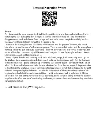 Personal Narrative-Switch
Switch.
As I look up at the burnt orange sky I feel like I could forget where I am and what I am. I love
watching the sky, during the day, at night, at sunrise and sunset there isn t one time the sky
disappoints me. As I walk home from college and watch the sunset morph I can t help but feel
blessed, everything still isn t perfect but it s going to be.
I stretch at the starting line and take in the scene around me, the green of the trees, the sea of
blue above me and the sea of colour on the people. There s a crowd of smiles and the atmosphere is
buzzing. I hear the gun and like a tidal wave I m swept away and lost in a crowd of athletes, I m
not an athlete but I promised myself November of last year I d lose the weight and run. I look to ...
Show more content on Helpwriting.net ...
I hear a clap of thunder and slam my book shut. My Mom jumps, I tell her to stay here. I go to
the kitchen, she s screaming at me, I don t care. I walk out the front door and I feel the first drop
of rain hit my head. I pause and look up toward the sky: the sky doesn t care about what I am or
what I do. I run to his house and twist the worn knob of his door, I m not stopped. I open the door
to find him in the kitchen, a look of surprise on his face he goes to yell but is stopped by the cold
stainless steel piercing his abdomen. I take in the stale stench of his room and the vision of his
helpless large body hit the cold concreted floor. I walk to the door, lock it and close it. I hit an
icy wall or rain and let the pure water trickle down me. I hear the cries of my mother but I cannot
help but smile. One less set of unrelenting predators eyes to stare into, one less rumbling mouth for
our eardrums to beat
... Get more on HelpWriting.net ...
 
