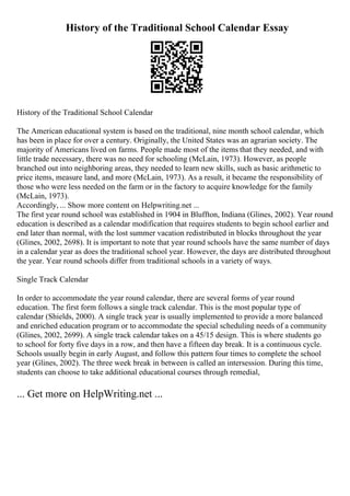 History of the Traditional School Calendar Essay
History of the Traditional School Calendar
The American educational system is based on the traditional, nine month school calendar, which
has been in place for over a century. Originally, the United States was an agrarian society. The
majority of Americans lived on farms. People made most of the items that they needed, and with
little trade necessary, there was no need for schooling (McLain, 1973). However, as people
branched out into neighboring areas, they needed to learn new skills, such as basic arithmetic to
price items, measure land, and more (McLain, 1973). As a result, it became the responsibility of
those who were less needed on the farm or in the factory to acquire knowledge for the family
(McLain, 1973).
Accordingly, ... Show more content on Helpwriting.net ...
The first year round school was established in 1904 in Bluffton, Indiana (Glines, 2002). Year round
education is described as a calendar modification that requires students to begin school earlier and
end later than normal, with the lost summer vacation redistributed in blocks throughout the year
(Glines, 2002, 2698). It is important to note that year round schools have the same number of days
in a calendar year as does the traditional school year. However, the days are distributed throughout
the year. Year round schools differ from traditional schools in a variety of ways.
Single Track Calendar
In order to accommodate the year round calendar, there are several forms of year round
education. The first form follows a single track calendar. This is the most popular type of
calendar (Shields, 2000). A single track year is usually implemented to provide a more balanced
and enriched education program or to accommodate the special scheduling needs of a community
(Glines, 2002, 2699). A single track calendar takes on a 45/15 design. This is where students go
to school for forty five days in a row, and then have a fifteen day break. It is a continuous cycle.
Schools usually begin in early August, and follow this pattern four times to complete the school
year (Glines, 2002). The three week break in between is called an intersession. During this time,
students can choose to take additional educational courses through remedial,
... Get more on HelpWriting.net ...
 
