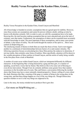 Reality Versus Perception in the Kasdan Films, Grand...
Reality Versus Perception in the Kasdan Films, Grand Canyon and Mumford
All of knowledge is founded on axioms: assumptions that are agreed upon for stability. However,
since those axioms are assumptions and cannot be proven without a doubt, nothing ca truly be
known with absolute certainly. Still, in order to carry on with life, assumptions have to be made.
Knowing this, the task becomes making assumption that are more educated and, given the lack of
certainty, ones that matter. Furthermore, the assumption of others can be examined more accurately
with this knowledge in mind. The most important of these assumptions, and in many cases points
of debate, is the nature of reality. The old world thought the matters of the spirit to... Show more
content on Helpwriting.net ...
The interlacing strands of themes in both films are much like those of time. Each event triggers
another in a continuum of interrelationships between factors of co and counter stimulus. The
following exposition focuses on articulating how those films portray the endeavor to determine, if
not true reality, then certainly some forms of realities. More specifically, attention will be drawn to
the variable perception of these realities in Grand Canyon, and the notion of reality being variable
in the first place from a look at Mumford.
A number of events occur within Grand Canyon, which are interpreted differently by different
characters. In the beginning Mac is being harassed by a gang and thus gets, in a manner of
speaking, saved from a worse fate by Simon. Mac believes this to be some sort of blessing or
even divine intervention. Though if not, he certainly attributes some greater force than random
occurrence to the favorable turn of events. Mac and Simon s conversation following the incident
shows that Simon may have a more rationally slanted perspective. Simon s telling of a story about
the shark illustrates that Mac s meeting of the gang is a matter of being in the wrong place at the
wrong time, and that these things happen as a way of the way things are. Though Simon does
question whether or not it is the way things are supposed to be.
Later in the story, the money minded movie producer Davis gets shot.
... Get more on HelpWriting.net ...
 