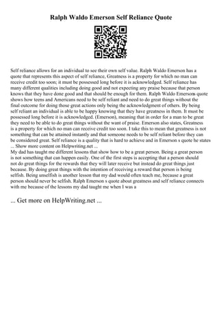 Ralph Waldo Emerson Self Reliance Quote
Self reliance allows for an individual to see their own self value. Ralph Waldo Emerson has a
quote that represents this aspect of self reliance, Greatness is a property for which no man can
receive credit too soon; it must be possessed long before it is acknowledged. Self reliance has
many different qualities including doing good and not expecting any praise because that person
knows that they have done good and that should be enough for them. Ralph Waldo Emersons quote
shows how teens and Americans need to be self reliant and need to do great things without the
final outcome for doing those great actions only being the acknowledgment of others. By being
self reliant an individual is able to be happy knowing that they have greatness in them. It must be
possessed long before it is acknowledged. (Emerson), meaning that in order for a man to be great
they need to be able to do great things without the want of praise. Emerson also states, Greatness
is a property for which no man can receive credit too soon. I take this to mean that greatness is not
something that can be attained instantly and that someone needs to be self reliant before they can
be considered great. Self reliance is a quality that is hard to achieve and in Emerson s quote he states
... Show more content on Helpwriting.net ...
My dad has taught me different lessons that show how to be a great person. Being a great person
is not something that can happen easily. One of the first steps is accepting that a person should
not do great things for the rewards that they will later receive but instead do great things just
because. By doing great things with the intention of receiving a reward that person is being
selfish. Being unselfish is another lesson that my dad would often teach me, because a great
person should never be selfish. Ralph Emerson s quote about greatness and self reliance connects
with me because of the lessons my dad taught me when I was a
... Get more on HelpWriting.net ...
 