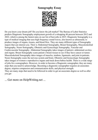 Sonography Essay
Do you know your dream job? Do you know the job market? The Bureau of Labor Statistics
predicts Diagnostic Sonography employment growth of a whopping 46 percent between 2012 and
2022, which is among the fastest rates on our list of best jobs in 2015. Diagnostic Sonography is a
type of medical imaging that uses high frequency sound waves, also known as ultrasound, to
produce images of organs, tissues, and blood flow. They are many different types of Sonography
majors that can interest you. Their is Abdominal Sonography, Breast Sonography, Musculoskeletal
Sonography, Neuro Sonography, Obstetric and Gynecologic Sonography, Vascular and
Cardiovascular Sonography. Abdominal Sonography takes images of patient s abdominal cavities
and organs. Breast Sonography scans patient s breast tissues to see if they have cancer or tumor.
Musculoskeletal Sonography takes images of muscles, tendons, ligaments, and joint in patients.
Neuro Sonography scans the nervous system and brain. Obstetric and Gynecologic Sonography
takes images of women s reproductive organs and track down babies health. There is a wide range
of jobs for a sonographers. However, in order to become a Diagnostic sonographer, they are many
steps that you need to acknowledge. Becoming a diagnostic sonographer requires an associates
degree, requires compassion and communication skills, and physical strength.
They are many steps that need to be followed in order to get an associates degree as well as after
you get
... Get more on HelpWriting.net ...
 