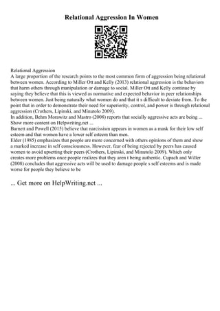 Relational Aggression In Women
Relational Aggression
A large proportion of the research points to the most common form of aggression being relational
between women. According to Miller Ott and Kelly (2013) relational aggression is the behaviors
that harm others through manipulation or damage to social. Miller Ott and Kelly continue by
saying they believe that this is viewed as normative and expected behavior in peer relationships
between women. Just being naturally what women do and that it s difficult to deviate from. To the
point that in order to demonstrate their need for superiority, control, and power is through relational
aggression (Crothers, Lipinski, and Minutolo 2009).
In addition, Behm Morawitz and Mastro (2008) reports that socially aggressive acts are being ...
Show more content on Helpwriting.net ...
Barnett and Powell (2015) believe that narcissism appears in women as a mask for their low self
esteem and that women have a lower self esteem than men.
Elder (1985) emphasizes that people are more concerned with others opinions of them and show
a marked increase in self consciousness. However, fear of being rejected by peers has caused
women to avoid upsetting their peers (Crothers, Lipinski, and Minutolo 2009). Which only
creates more problems once people realizes that they aren t being authentic. Cupach and Willer
(2008) concludes that aggressive acts will be used to damage people s self esteems and is made
worse for people they believe to be
... Get more on HelpWriting.net ...
 