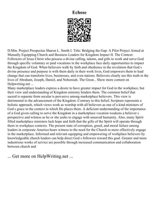 Echose
D.Min. Project Prospectus Sharon L. Smith I. Title: Bridging the Gap: A Pilot Project Aimed at
Mutually Equipping Church and Business Leaders for Kingdom Impact II. The Context:
Followers of Jesus Christ who possess a divine calling, talents, and gifts to work and serve God
through specific voluntary or paid vocations in the workplace face daily opportunities to impact
the Kingdom of God. When believers walk by faith and obedience in the revelation that God s
divine presence and purpose is with them daily in their work lives, God empowers them to lead
change that can transform lives, businesses, and even nations. Believers clearly see this truth in the
lives of Abraham, Joseph, Daniel, and Nehemiah. The Great... Show more content on
Helpwriting.net ...
Many marketplace leaders express a desire to have greater impact for God in the workplace, but
their view and understanding of Kingdom ministry hinders them. The common belief that
sacred is separate from secular is pervasive among marketplace believers. This view is
detrimental to the advancement of the Kingdom. Contrary to this belief, Scripture represents a
holistic approach, which views work as worship with all believers as one of a kind ministers of
God s grace in the context in which He places them. A deficient understanding of the importance
of a God given calling to serve the Kingdom in a marketplace vocation weakens a believer s
perspective and witness as he or she seeks to engage with unsaved humanity. Also, many Spirit
filled marketplace ministers lack hope and faith that the gifts of the Spirit will operate through
them in workplace contexts. The present state of corruption, greed, and moral failure among
leaders in corporate America bears witness to the need for the Church to more effectively engage
in the marketplace. Informed and relevant equipping and empowering of workplace believers by
knowledgeable church leaders can help direct God s followers toward this goal. Greater and more
industrious works of service are possible through increased communication and collaboration
between church and
... Get more on HelpWriting.net ...
 