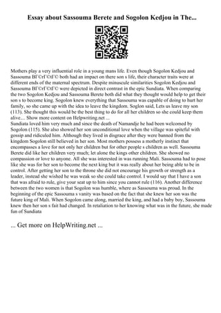 Essay about Sassouma Berete and Sogolon Kedjou in The...
Mothers play a very influential role in a young mans life. Even though Sogolon Kedjou and
Sassouma BГ©rГ©tГ© both had an impact on there son s life, their character traits were at
different ends of the maternal spectrum. Despite minuscule similarities Sogolon Kedjou and
Sassouma BГ©rГ©tГ© were depicted in direct contrast in the epic Sundiata. When comparing
the two Sogolon Kedjou and Sassouma Berete both did what they thought would help to get their
son s to become king. Sogolon knew everything that Sassouma was capable of doing to hurt her
family, so she came up with the idea to leave the kingdom. Soglon said, Lets us leave my son
(113). She thought this would be the best thing to do for all her children so she could keep them
alive.... Show more content on Helpwriting.net ...
Sundiata loved him very much and since the death of Namandje he had been welcomed by
Sogolon (115). She also showed her son unconditional love when the village was spiteful with
gossip and ridiculed him. Although they lived in disgrace after they were banned from the
kingdom Sogolon still believed in her son. Most mothers possess a motherly instinct that
encompasses a love for not only her children but for other people s children as well. Sassouma
Berete did like her children very much; let alone the kings other children. She showed no
compassion or love to anyone. All she was interested in was running Mali. Sassouma had to pose
like she was for her son to become the next king but it was really about her being able to be in
control. After getting her son to the throne she did not encourage his growth or strength as a
leader, instead she wished he was weak so she could take control. I would say that I have a son
that was afraid to rule, give your seat up to him since you cannot rule (116). Another difference
between the two women is that Sogolon was humble, where as Sassouma was proud. In the
beginning of the epic Sassouma s vanity was based on the fact that she knew her son was the
future king of Mali. When Sogolon came along, married the king, and had a baby boy, Sassouma
knew then her son s fait had changed. In retaliation to her knowing what was in the future, she made
fun of Sundiata
... Get more on HelpWriting.net ...
 