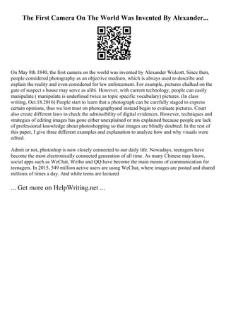 The First Camera On The World Was Invented By Alexander...
On May 8th 1840, the first camera on the world was invented by Alexander Wolcott. Since then,
people considered photography as an objective medium, which is always used to describe and
explain the reality and even considered for law enforcement. For example, pictures chalked on the
gate of suspect s house may serve as alibi. However, with current technology, people can easily
manipulate ( manipulate is underlined twice as topic specific vocabulary) pictures. (In class
writing, Oct.18.2016) People start to learn that a photograph can be carefully staged to express
certain opinions, thus we lost trust on photographyand instead begin to evaluate pictures. Court
also create different laws to check the admissibility of digital evidences. However, techniques and
strategies of editing images has gone either unexplained or mis explained because people are lack
of professional knowledge about photoshopping so that images are blindly doubted. In the rest of
this paper, I give three different examples and explanation to analyze how and why visuals were
edited.
Admit or not, photoshop is now closely connected to our daily life. Nowadays, teenagers have
become the most electronically connected generation of all time. As many Chinese may know,
social apps such as WeChat, Weibo and QQ have become the main means of communication for
teenagers. In 2015, 549 million active users are using WeChat, where images are posted and shared
millions of times a day. And while teens are lectured
... Get more on HelpWriting.net ...
 