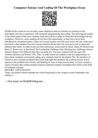 Computer Science And Coding Of The Workplace Essay
INTRO In the world we live in today, more employers than ever before are looking to hire
individuals who have experience with computer programming and coding. The growing job market
in this field requires that more students learn these skills in order to bring their knowledge into the
workplace. However, some students do not have this opportunity, as they have never been
introduced to computersciences. There are several reasons why this may occur, but one of the most
prevalent is that students from low income families do not have the necessary tools to learn and
enhance their skills. In order to prevent this misfortune, action must be taken. James M. Kouzes and
Barry Z. Posner say, in their book The Leadership Challenge, that, Meeting new challenges always
requires things to be different than they currently are. You can t respond with the same old
solutions (Kouzes and Posner 159). Thus, in order to prevent students with less opportunities to
learn about computer scienceand coding, new solutions must be developed. We, the members of
Cluster 6, have created a proposal that could help fight this problem. By looking closely at how
aspects of the problem have arisen, and thinking of ways to help prevent them, we have created a
course of action that would certainly help less fortunate students strengthen their skills in the field
of computer sciences.
HISTORY AND CONTEXT
Today, the typical school calendar has school beginning in late August to early September and
ending in
... Get more on HelpWriting.net ...
 