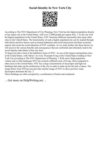 Social Identity In New York City
According to The NYC Department of City Planning, New York has the highest population density
of any major city in the United States, with over 27,000 people per square mile. 1 As the city with
the highest population in the United States, NYC functions different structurally then many other
cities in the United States. The functionality of such a highly populated city can be studied through
individuals and how factors such as human habitation and social interactions facilitate economic
aspects and create the social identities of NYC residents. As we study further into these factors we
will uncover the various benefits and consequences that are confronted and ultimately lead to the
social identity individuals of this city form.
To begin lets take a look at the habitation styles of NYC. As one of the largest metropolitan cities
in the United States, with About 1 in every 38 people living in the United States residing in New
York City according to The NYC Department of Planning. 1 With such a high population
volume and so little landscape NYC has created a different style of living, when compared to
other areas in the United States. NYC has a large concentration of skyscraper and high rise
buildings that make up the architecture of the city in order to make up for the lack of space. The
image below from NYCgo.com provides skyline image of NYC to show just how many
skyscrapers dominate the city. 2
These buildings are often occupied by a combination of hotels and residential
... Get more on HelpWriting.net ...
 