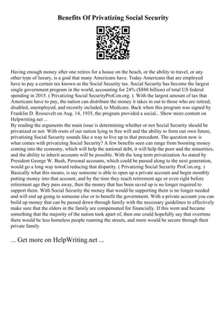 Benefits Of Privatizing Social Security
Having enough money after one retires for a house on the beach, or the ability to travel, or any
other type of luxury, is a goal that many Americans have. Today Americans that are employed
have to pay a certain tax known as the Social Security tax. Social Security has become the largest
single government program in the world, accounting for 24% ($888 billion) of total US federal
spending in 2015. ( Privatizing Social SecurityProCon.org. ). With the largest amount of tax that
Americans have to pay, the nation can distribute the money it takes in out to those who are retired,
disabled, unemployed, and recently included, to Medicare. Back when this program was signed by
Franklin D. Roosevelt on Aug. 14, 1935, the program provided a social... Show more content on
Helpwriting.net ...
By reading the arguments the main issue is determining whether or not Social Security should be
privatized or not. With roots of our nation lying in free will and the ability to form our own future,
privatizing Social Security sounds like a way to live up to that precedent. The question now is
what comes with privatizing Social Security? A few benefits seen can range from boosting money
coming into the economy, which will help the national debt, it will help the poor and the minorities,
and the ability to inherit accounts will be possible. With the long term privatization As stated by
President George W. Bush, Personal accounts, which could be passed along to the next generation,
would go a long way toward reducing that disparity. ( Privatizing Social Security ProCon.org. )
Basically what this means, is say someone is able to open up a private account and begin monthly
putting money into that account, and by the time they reach retirement age or even right before
retirement age they pass away, then the money that has been saved up is no longer required to
support them. With Social Security the money that would be supporting them is no longer needed
and will end up going to someone else or to benefit the government. With a private account you can
build up money that can be passed down through family with the necessary guidelines to effectively
make sure that the elders in the family are compensated for financially. If this went and became
something that the majority of the nation took apart of, then one could hopefully say that overtime
there would be less homeless people roaming the streets, and more would be secure through their
private family
... Get more on HelpWriting.net ...
 