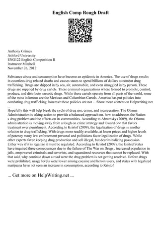 English Comp Rough Draft
Anthony Grimes
Ashford University
ENG122 English Composition II
Instructor Mitchell
November 26, 2012
Substance abuse and consumption have become an epidemic in America. The use of drugs results
in countless drug related deaths and causes states to spend billions of dollars to combat drug
trafficking. Drugs are shipped in by sea, air, automobile, and even smuggled in by person. These
drugs are supplied by drug cartels. These criminal organizations where formed to promote, control,
produce, and distribute narcotic drugs. While these cartels operate from all parts of the world, some
of the most infamous are the Mexican and Columbian Cartels. America has put policies into
combating drug trafficking, however these policies are not ... Show more content on Helpwriting.net
...
Hopefully this will help break the cycle of drug use, crime, and incarceration. The Obama
Administration is taking action to provide a balanced approach on. how to addresses the Nation
s drug problem and the effects on its communities. According to Abramsky (2009), the Obama
administration is moving away from a tough on crime strategy and toward one that favors
treatment over punishment. According to Kristof (2009), the legalization of drugs is another
solution to drug trafficking. With drugs more readily available, at lower prices and higher levels
of potency many law enforcement personal and politicians favor legalization of drugs. While
other experts favor keeping drug production and sell illegal, but decriminalizing possession.
Either way if it is legalize it must be regulated. According to Kristof (2009), the United States
have inquired three consequences due to the failure of The War on Drugs , increased population in
jails, empowered criminals and terrorists, and squandered resources that cannot be replaced. With
that said, why continue down a road were the drug problem is not getting resolved. Before drugs
were prohibited, usage levels were lower among cocaine and heroin users, and states with legalized
marijuana have not seen an increase in consumption, according to Kristof
... Get more on HelpWriting.net ...
 