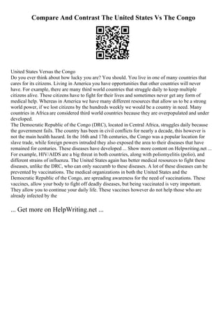 Compare And Contrast The United States Vs The Congo
United States Versus the Congo
Do you ever think about how lucky you are? You should. You live in one of many countries that
cares for its citizens. Living in America you have opportunities that other countries will never
have. For example, there are many third world countries that struggle daily to keep multiple
citizens alive. These citizens have to fight for their lives and sometimes never get any form of
medical help. Whereas in America we have many different resources that allow us to be a strong
world power, if we lost citizens by the hundreds weekly we would be a country in need. Many
countries in Africa are considered third world countries because they are overpopulated and under
developed.
The Democratic Republic of the Congo (DRC), located in Central Africa, struggles daily because
the government fails. The country has been in civil conflicts for nearly a decade, this however is
not the main health hazard. In the 16th and 17th centuries, the Congo was a popular location for
slave trade, while foreign powers intruded they also exposed the area to their diseases that have
remained for centuries. These diseases have developed ... Show more content on Helpwriting.net ...
For example, HIV/AIDS are a big threat in both countries, along with poliomyelitis (polio), and
different strains of influenza. The United States again has better medical resources to fight these
diseases, unlike the DRC, who can only succumb to these diseases. A lot of these diseases can be
prevented by vaccinations. The medical organizations in both the United States and the
Democratic Republic of the Congo, are spreading awareness for the need of vaccinations. These
vaccines, allow your body to fight off deadly diseases, but being vaccinated is very important.
They allow you to continue your daily life. These vaccines however do not help those who are
already infected by the
... Get more on HelpWriting.net ...
 