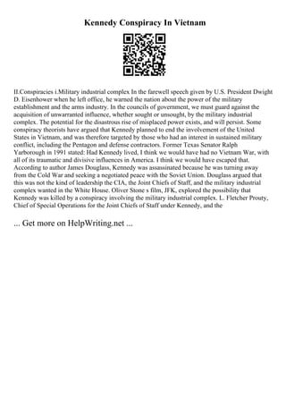 Kennedy Conspiracy In Vietnam
II.Conspiracies i.Military industrial complex In the farewell speech given by U.S. President Dwight
D. Eisenhower when he left office, he warned the nation about the power of the military
establishment and the arms industry. In the councils of government, we must guard against the
acquisition of unwarranted influence, whether sought or unsought, by the military industrial
complex. The potential for the disastrous rise of misplaced power exists, and will persist. Some
conspiracy theorists have argued that Kennedy planned to end the involvement of the United
States in Vietnam, and was therefore targeted by those who had an interest in sustained military
conflict, including the Pentagon and defense contractors. Former Texas Senator Ralph
Yarborough in 1991 stated: Had Kennedy lived, I think we would have had no Vietnam War, with
all of its traumatic and divisive influences in America. I think we would have escaped that.
According to author James Douglass, Kennedy was assassinated because he was turning away
from the Cold War and seeking a negotiated peace with the Soviet Union. Douglass argued that
this was not the kind of leadership the CIA, the Joint Chiefs of Staff, and the military industrial
complex wanted in the White House. Oliver Stone s film, JFK, explored the possibility that
Kennedy was killed by a conspiracy involving the military industrial complex. L. Fletcher Prouty,
Chief of Special Operations for the Joint Chiefs of Staff under Kennedy, and the
... Get more on HelpWriting.net ...
 