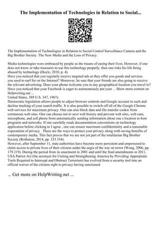The Implementation of Technologies in Relation to Social...
The Implementation of Technologies in Relation to Social Control Surveillance Camera and the
Big Brother Society. The New Media and the Loss of Privacy.
Media technologies were embraced by people as the means of easing their lives. However, if one
does not know or take measures to use this technology properly, then one risks his life being
abused by technology (Doyle, 2010, p. 4).
Have you noticed that you regularly receive targeted ads as they offer you goods and services
you used to surf for on the Internet? Moreover, be sure that your friends are also going to receive
the relevant advertising. Does your phone welcome you in any geographical location you travel to?
Have you noticed that your Facebook is eager to autonomously put your ... Show more content on
Helpwriting.net ...
United States, 389 U.S. 347, 1967).
Democratic legislation allows people to adjust browser controls and Google account in such and
decline tracking of your search traffic. It is also possible to switch off all of the Google Chrome
web services for maximum privacy. One can also block data and file transfer cookie from
extraneous web sites. One can choose not to save web history and prevent web sites, web cam,
microphone, and cell phone from automatically sending information about one s location to host
programs and networks. If one carefully reads documentation conventions on technology
application before clicking to I agree , one can ensure maximum confidentiality and a reasonable
expectation of privacy . These are the ways to protect your privacy along with saving benefits of
contemporary media. This fact proves that we are not yet part of the totalitarian Big Brother
Society (Rothstein, 2014, pp. 333 334).
However, after September 11, state authorities have become more persistent and empowered to
claim access to private lives of their citizens under the aegis of the war on terror (Wong, 2006, pp.
179 219). During the period from its enactment in 2001 and until the final amendments in 2011,
USA Patriot Act (the acronym for Uniting and Strengthening America by Providing Appropriate
Tools Required to Intercept and Obstruct Terrorism) has evolved from a security tool into an
official waiver of the citizens right to privacy having sanctioned
... Get more on HelpWriting.net ...
 
