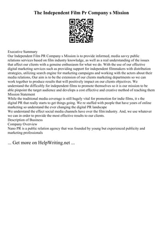 The Independent Film Pr Company s Mission
Executive Summary
Our Independent Film PR Company s Mission is to provide informed, media savvy public
relations services based on film industry knowledge, as well as a real understanding of the issues
that affect our clients with a genuine enthusiasm for what we do. With the use of our effective
digital marketing services such as providing support for independent filmmakers with distribution
strategies, utilizing search engine for marketing campaigns and working with the actors about their
media relations, Our aim is to be the extension of our clients marketing departments so we can
work together to produce results that will positively impact on our clients objectives. We
understand the difficultly for independent films to promote themselves so it is our mission to be
able pinpoint the target audience and develops a cost effective and creative method of reaching them
Mission Statement
While the traditional media coverage is still hugely vital for promotion for indie films, it s the
digital PR that really starts to get things going. We re staffed with people that have years of online
marketing so understand the ever changing the digital PR landscape
We understand the effect social media channels have over the filmindustry. And, we use whatever
we can in order to provide the most effective results to our clients.
Description of Business
Company Overview
Nano PR is a public relation agency that was founded by young but experienced publicity and
marketing professionals
... Get more on HelpWriting.net ...
 