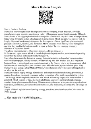 Merck Business Analysis
Merck: Business Analysis
Merck is a flourishing research driven pharmaceutical company, which discovers, develops,
manufacturers, and promotes an extensive variety of human and animal health products. Although
Merck is one of the biggest pharmaceutical companies of the world, they still come across problems
today while striving to sustain a lead against its competition. Merck has achieved success with its
lengthy history of breakthrough drugs and the development of three significant pharmaceutical
products: antibiotics, vitamins, and hormones. Merck s success relies heavily on its management
and how they modify the business model in place to that of the ever changing economy.
Influence of Economic Trends
The global pharmaceutical ... Show more content on Helpwriting.net ...
In Europe and Japan, where Merck is already implementing new models, the company is growing
faster than the market and is ready for further growth.
Merck has also executed a distinctive strategy that entails starting a channel of communication
with health care payers, usually insurers, before working on a new medical idea. It is important
because if you re going to get your product approved in the future... you ve got to understand what
innovations are meaningful to your customer base, which includes payers (Scheller, para. 5 16).
Merck will also utilize a Chief Medical Officer, whose function is to be the voice of the patient or
an advocate for patients.
Merck also uses a supply strategy that includes implementation of manufacturing procedures, a
greater dependence on outside resources, and an explanation of its inside manufacturing system.
This strategy intends to plan for the future how Merck will convey its products to the market. It
puts forth Merck s vision of being the most reliable and aggressive supplier of medicines and
vaccines in the pharmaceutical industry. This new strategy is meant to improve their organizational
focal point, competence, awareness to customer needs, and maintaining a competitive advantage for
Merck.
As part of Merck s global manufacturing strategy, they have been in existence in China since the
1980s through
... Get more on HelpWriting.net ...
 
