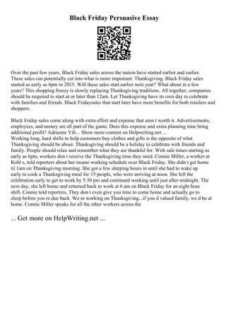 Black Friday Persuasive Essay
Over the past few years, Black Friday sales across the nation have started earlier and earlier.
These sales can potentially cut into what is more important: Thanksgiving. Black Friday sales
started as early as 6pm in 2015. Will these sales start earlier next year? What about in a few
years? This shopping frenzy is slowly replacing Thanksgiving traditions. All together, companies
should be required to start at or later than 12am. Let Thanksgiving have its own day to celebrate
with families and friends. Black Fridaysales that start later have more benefits for both retailers and
shoppers.
Black Friday sales come along with extra effort and expense that aren t worth it. Advertisements,
employees, and money are all part of the game. Does this expense and extra planning time bring
additional profit? Adrienne Yih... Show more content on Helpwriting.net ...
Working long, hard shifts to help customers buy clothes and gifts is the opposite of what
Thanksgiving should be about. Thanksgiving should be a holiday to celebrate with friends and
family. People should relax and remember what they are thankful for. With sale times starting as
early as 6pm, workers don t receive the Thanksgiving time they need. Connie Miller, a worker at
Kohl s, told reporters about her insane working schedule over Black Friday. She didn t get home
til 1am on Thanksgiving morning. She got a few sleeping hours in until she had to wake up
early to cook a Thanksgiving meal for 15 people, who were arriving at noon. She left the
celebration early to get to work by 5:30 pm and continued working until just after midnight. The
next day, she left home and returned back to work at 6 am on Black Friday for an eight hour
shift. Connie told reporters, They don t even give you time to come home and actually go to
sleep before you re due back. We re working on Thanksgiving...if you d valued family, we d be at
home. Connie Miller speaks for all the other workers across the
... Get more on HelpWriting.net ...
 
