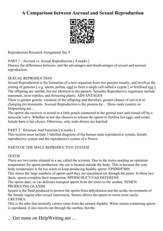 A Comparison between Asexual and Sexual Reproduction
Reproduction Research Assignment Sac 5
PART 1 : Asexual vs. Sexual Reproduction [ 4 marks ]
Discuss the differences between, and the advantages and disadvantages of sexual and asexual
reproduction :
SEXUAL REPRODUCTION
Sexual Reproduction is the formation of a new organism from two parents usually, and involves the
joining of gametes [ e.g. sperm, pollen, egg] to form a single cell called a zygote [ or fertilised egg ].
The offspring are similar, but not identical to the parents. Sexually Reproductive organisms include
mammals, most reptiles, and flowering plants. ADVANTAGES
There is greater genetic variation of the offspring and therefore, greater chance of survival in
changing environments. Asexual Reproduction is the process by ... Show more content on
Helpwriting.net ...
The sperm she receives is stored in a little pouch connected to the genital tract and closed off by a
muscular valve. Whether or not she chooses to release the sperm to fertilise her eggs, and create
female bees is her choice. Otherwise, only male drones are hatched.
PART 2 : Structure And Function [ 6 marks ]
This section must include 3 labelled diagrams of the human male reproductive system, female
reproductive system and the reproductive system of a flower.
PARTS OF THE MALE REPRODUCTIVE SYSTEM
TESTIS
There are two testes situated in a sac called the scrotum. Due to the testes needing an optimum
temperature for sperm production, the sac is located outside the body. This is because the core
body temperature is far too warm to keep producing healthy sperm. EPIDIDYMIS
This stores the large numbers of sperm until they are ejaculated out through the penis. In these two
ducts, sperm complete their maturation. SPERM DUCT/VAS DEFERENS
The sperm duct, or vas deferens transport sperm from the testes to the urethra. SEMEN
PRODUCING GLANDS
Semen is the fluid produced to protect the sperm from dehydration and the acidic environment of
the female vagina after sexual intercourse. Semen allows the sperm to swim more easily.
URETHRA
This is the tube that normally carries urine from the urinary bladder. When semen containing sperm
is ejaculated, it also travels out through the urethra, but the
... Get more on HelpWriting.net ...
 
