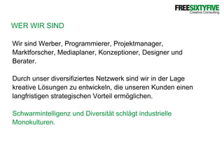 WER WIR SINDWir sind Werber, Programmierer, Projektmanager,Marktforscher, Mediaplaner, Konzeptioner, Designer undBerater. Durch unser diversifiziertes Netzwerk sind wir in der Lagekreative Lösungen zu entwickeln, die unseren Kunden einenlangfristigen strategischen Vorteil ermöglichen.Schwarmintelligenz und Diversität schlägt industrielleMonokulturen.