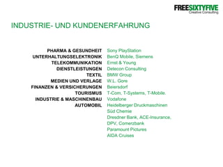 INDUSTRIE- UND KUNDENERFAHRUNGPHARMA & GESUNDHEITUNTERHALTUNGSELEKTRONIKTELEKOMMUNIKATIONDIENSTLEISTUNGENTEXTILMEDIEN UND VERLAGEFINANZEN & VERSICHERUNGENTOURISMUSINDUSTRIE & MASCHINENBAUAUTOMOBILSony PlayStationBenQ Mobile, SiemensErnst & YoungDetecon ConsultingBMW GroupW.L. GoreBeiersdorfT-Com, T-Systems, T-Mobile.VodafoneHeidelberger DruckmaschinenSüd ChemieDresdner Bank, ACE-Insurance,DPV, ComerzbankParamount PicturesAIDA Cruises