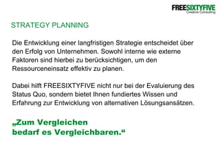 STRATEGY PLANNINGDie Entwicklung einer langfristigen Strategie entscheidet überden Erfolg von Unternehmen. Sowohl interne wie externeFaktoren sind hierbei zu berücksichtigen, um denRessourceneinsatz effektiv zu planen.Dabei hilft FREESIXTYFIVE nicht nur bei der Evaluierung desStatus Quo, sondern bietet Ihnen fundiertes Wissen undErfahrung zur Entwicklung von alternativen Lösungsansätzen.„Zum Vergleichen bedarf es Vergleichbaren.“