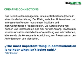 CREATIVE CONNECTIONSDas Schnittstellenmanagement ist ein entscheidende Ebene ineiner Kundenbeziehung. Der Dialog zwischen Unternehmen undInteressenten/Kunden muss einem intuitiven undmehrwertstiftenden Prozess folgen. Die Adressierung vonKunden und Interessenten sind hier nur der Anfang. Im Zentrumunseres Ansatzes steht die klare Vermittlung von Informationen,ebenso wie die konsequente Ausrichtung von Prozessen an denAnforderungen von Menschen.„The most important thing in communicationis to hear what isn't being said.“ Peter Drucker