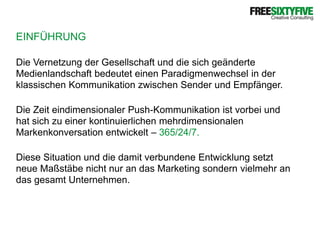 EINFÜHRUNGDie Vernetzung der Gesellschaft und die sich geänderte Medienlandschaft bedeutet einen Paradigmenwechsel in der klassischen Kommunikation zwischen Sender und Empfänger. Die Zeit eindimensionaler Push-Kommunikation ist vorbei und hat sich zu einer kontinuierlichen mehrdimensionalen Markenkonversation entwickelt – 365/24/7.Diese Situation und die damit verbundene Entwicklung setzt neue Maßstäbe nicht nur an das Marketing sondern vielmehr an das gesamt Unternehmen. 
