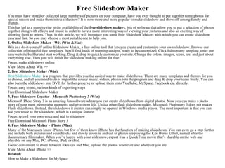 Free Slideshow Maker
You must have stored or collected large numbers of pictures on your computer, have you ever thought to put together some photos for
special reason and make them into a slideshow? It is now more and more popular to make slideshow and show off among family and
friends.
This has led to a massive rise in the availability of the free slideshow makers, bits of software that allow you to put a selection of photos
together along with effects and music in order to have a more interesting way of viewing your pictures and also an exciting way of
showing them to others. Thus, in this article, we will introduce you some Free Slideshow Makers with which you can create slideshow
easy and fast. So you may choose a most suitable one to help you.
1. Online Slideshow Maker - Wix (Win &Mac)
Wix is a do-it-yourself online Slideshow Maker, a free online tool that lets you create and customize your own slideshow. Browse our
collection of beautiful free templates. You'll find loads of stunning designs, ready to be customized. Click Edit on any template, enter our
easy website builder and start working. Drag & drop to quickly customize your site. Change the colors, images, icons, text and just about
everything else. Then you will finish the slideshow making online for free.
Focus: make slideshows online
View More About Wix >>
2. Best Slideshow Maker (Win)
Best Slideshow Maker is a program that provides you the easiest way to make slideshows. There are many templates and themes for you
to choose, and all you need to do is import the source music, videos, photos into the program and drag & drop your ideas freely. You can
also burn the slideshows into DVD for further preserve or upload them onto YouTube, MySpace, Facebook etc. directly.
Focus: easy to use, various kinds of exporting ways
Free Download Slideshow Maker
3. Free Slideshow Creator - Microsoft Photostory 3 (Win)
Microsoft Photo Story 3 is an amazing fun software where you can create slideshows from digital photos. Now you can make a photo
story of your most memorable moments and give them life. Unlike other flash slideshow maker, Microsoft Photostory 3 does not makes
Flash slideshows. Instead, the slideshows it creates can simply be opened in Windows media player. The most important is that you can
add you voice to the slideshow, which is a unique feature.
Focus: record your own voice and add to slideshow
Free Download Microsoft Photo Story 3
4. Free Slideshow Maker - iPhoto (Mac)
Many of the Mac users know iPhoto, but few of them know iPhoto has the function of making slideshows. You can even go a step further
and include both pictures and soundtracks and slowly zoom in and out of photos employing the Ken Burns Effect, named after the
documentary filmmaker. When you’re happy with your slideshow, export it as a QuickTime movie that’s sharable on the web and
playable on any Mac, PC, iPhone, iPad, or iPod.
Focus: convenient to share between iDevices and Mac, upload the photos whenever and wherever you are
View More About iPhoto >>
Related:
How to Make a Slideshow for MySpace
 