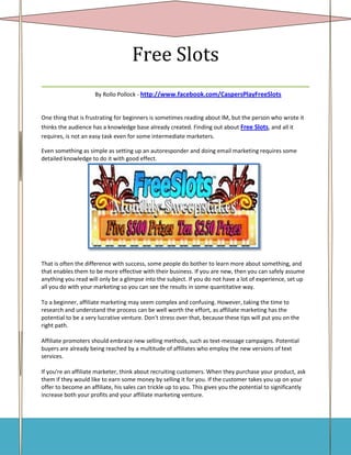 Free Slots
___________________________________
                     By Rollo Pollock - http://www.facebook.com/CaspersPlayFreeSlots


One thing that is frustrating for beginners is sometimes reading about IM, but the person who wrote it
thinks the audience has a knowledge base already created. Finding out about Free Slots, and all it
requires, is not an easy task even for some intermediate marketers.

Even something as simple as setting up an autoresponder and doing email marketing requires some
detailed knowledge to do it with good effect.




That is often the difference with success, some people do bother to learn more about something, and
that enables them to be more effective with their business. If you are new, then you can safely assume
anything you read will only be a glimpse into the subject. If you do not have a lot of experience, set up
all you do with your marketing so you can see the results in some quantitative way.

To a beginner, affiliate marketing may seem complex and confusing. However, taking the time to
research and understand the process can be well worth the effort, as affiliate marketing has the
potential to be a very lucrative venture. Don't stress over that, because these tips will put you on the
right path.

Affiliate promoters should embrace new selling methods, such as text-message campaigns. Potential
buyers are already being reached by a multitude of affiliates who employ the new versions of text
services.

If you're an affiliate marketer, think about recruiting customers. When they purchase your product, ask
them if they would like to earn some money by selling it for you. If the customer takes you up on your
offer to become an affiliate, his sales can trickle up to you. This gives you the potential to significantly
increase both your profits and your affiliate marketing venture.
 