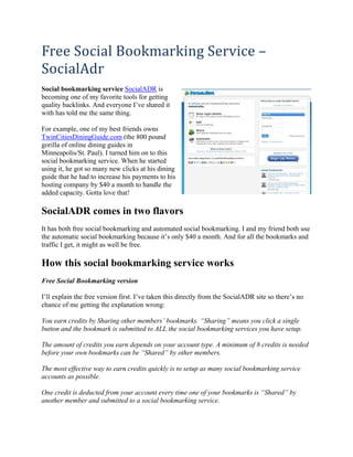 Free Social Bookmarking Service – 
SocialAdr 
Social bookmarking service SocialADR is
becoming one of my favorite tools for getting
quality backlinks. And everyone I’ve shared it
with has told me the same thing.

For example, one of my best friends owns
TwinCitiesDiningGuide.com (the 800 pound
gorilla of online dining guides in
Minneapolis/St. Paul). I turned him on to this
social bookmarking service. When he started
using it, he got so many new clicks at his dining
guide that he had to increase his payments to his
hosting company by $40 a month to handle the
added capacity. Gotta love that!

SocialADR comes in two flavors
It has both free social bookmarking and automated social bookmarking. I and my friend both use
the automatic social bookmarking because it’s only $40 a month. And for all the bookmarks and
traffic I get, it might as well be free.

How this social bookmarking service works
Free Social Bookmarking version

I’ll explain the free version first. I’ve taken this directly from the SocialADR site so there’s no
chance of me getting the explanation wrong:

You earn credits by Sharing other members’ bookmarks. “Sharing” means you click a single
button and the bookmark is submitted to ALL the social bookmarking services you have setup.

The amount of credits you earn depends on your account type. A minimum of 8 credits is needed
before your own bookmarks can be “Shared” by other members.

The most effective way to earn credits quickly is to setup as many social bookmarking service
accounts as possible.

One credit is deducted from your account every time one of your bookmarks is “Shared” by
another member and submitted to a social bookmarking service.
 
