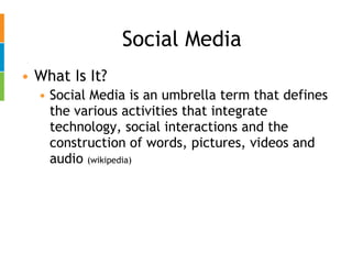Social Media What Is It? Social Media is an umbrella term that defines the various activities that integrate technology, social interactions and the construction of words, pictures, videos and audio  (wikipedia) 