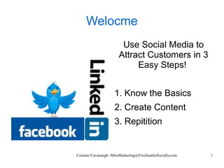 Corinne Cavanaugh -MissMarketing@FreeSeattleSocially.com 1
Welocme
Use Social Media to
Attract Customers in 3
Easy Steps!
1. Know the Basics
2. Create Content
3. Repitition
 