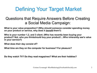 Corinne Cavanaugh -MissMarketing@FreeSeattleSocially.com 2
Defining Your Target Market
Questions that Require Answers Before Creating
a Social Media Campaign:
What is your value proposition? (Why should someone consider spending money
on your product or service, why does it benefit them?)
Who is your number 1,2, and 3 client. (Who has recently been buying your
product? Not, who you thinkshould buy your product!....Who inherantly see's value
in your service?)
What does their day consist of?
What time are they on the computer for business? For pleasure?
Do they watch TV? Do they read magazines? What are their hobbies?
 