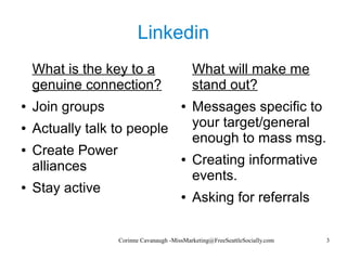 Corinne Cavanaugh -MissMarketing@FreeSeattleSocially.com 3
Linkedin
What is the key to a
genuine connection?
● Join groups
● Actually talk to people
● Create Power
alliances
● Stay active
What will make me
stand out?
● Messages specific to
your target/general
enough to mass msg.
● Creating informative
events.
● Asking for referrals
 