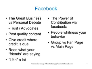 Corinne Cavanaugh -MissMarketing@FreeSeattleSocially.com 4
Facebook
● The Great Business
vs Personal Debate
-Trust / Advocates
● Post quality content
● Give credit where
credit is due
● Read what your
“friends” are saying
● “Like” a lot
● The Power of
Contribution via
facebook:
● People whitness your
behavior
● Group vs Fan Page
vs Main Page
 