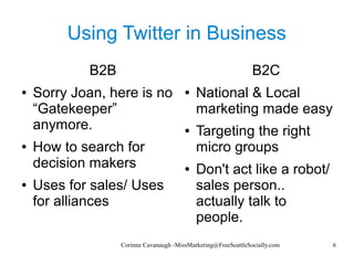 Corinne Cavanaugh -MissMarketing@FreeSeattleSocially.com 6
Using Twitter in Business
B2B
● Sorry Joan, here is no
“Gatekeeper”
anymore.
● How to search for
decision makers
● Uses for sales/ Uses
for alliances
B2C
● National & Local
marketing made easy
● Targeting the right
micro groups
● Don't act like a robot/
sales person..
actually talk to
people.
 