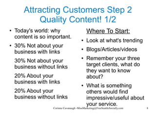 Corinne Cavanaugh -MissMarketing@FreeSeattleSocially.com 8
Attracting Customers Step 2
Quality Content! 1/2
● Today's world: why
content is so important.
● 30% Not about your
business with links
30% Not about your
business without links
20% About your
business with links
20% About your
business without links
Where To Start:
● Look at what's trending
● Blogs/Articles/videos
● Remember your three
target clients, what do
they want to know
about?
● What is something
others would find
impressive/useful about
your service.
 