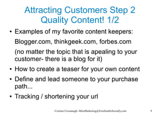Corinne Cavanaugh -MissMarketing@FreeSeattleSocially.com 9
Attracting Customers Step 2
Quality Content! 1/2
● Examples of my favorite content keepers:
Blogger.com, thinkgeek.com, forbes.com
(no matter the topic that is apealing to your
customer- there is a blog for it)
● How to create a teaser for your own content
● Define and lead someone to your purchase
path...
● Tracking / shortening your url
 
